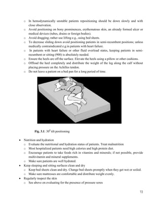 72
o In hemodynamically unstable patients repositioning should be down slowly and with
close observation.
o Avoid positioning on bony prominences, erythematous skin, an already formed ulcer or
medical devices (tubes, drains or foreign bodies).
o Avoid dragging; rather use lifting e.g., using bed sheets.
o To decrease sliding down avoid positioning patients in semi-recumbent positions; unless
medically contraindicated e.g.in patients with heart failure.
o In patients with heart failure or other fluid overload states, keeping patients in semi-
recumbent or sitting (900) is absolutely needed.
o Ensure the heels are off the surface. Elevate the heels using a pillow or other cushions.
o Offload the heel completely and distribute the weight of the leg along the calf without
placing pressure on the Achilles tendon.
o Do not leave a patient on a bed pan for a long period of time.
Fig. 3.1: 300
tilt positioning
 Nutrition and hydration
o Evaluate the nutritional and hydration status of patients. Treat malnutrition
o Most hospitalized patients need high calories and high protein diet.
o Encourage patients to take foods rich in vitamins and minerals; if not possible, provide
multivitamin and mineral supplements.
o Make sure patients are well hydrated.
 Keep sleeping and sitting surfaces clean and dry
o Keep bed sheets clean and dry. Change bed sheets promptly when they get wet or soiled.
o Make sure mattresses are comfortable and distribute weight evenly.
 Regularly inspect the skin
o See above on evaluating for the presence of pressure sores
 