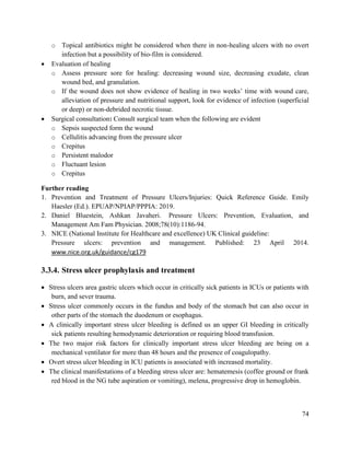 74
o Topical antibiotics might be considered when there in non-healing ulcers with no overt
infection but a possibility of bio-film is considered.
 Evaluation of healing
o Assess pressure sore for healing: decreasing wound size, decreasing exudate, clean
wound bed, and granulation.
o If the wound does not show evidence of healing in two weeks‘ time with wound care,
alleviation of pressure and nutritional support, look for evidence of infection (superficial
or deep) or non-debrided necrotic tissue.
 Surgical consultation: Consult surgical team when the following are evident
o Sepsis suspected form the wound
o Cellulitis advancing from the pressure ulcer
o Crepitus
o Persistent malodor
o Fluctuant lesion
o Crepitus
Further reading
1. Prevention and Treatment of Pressure Ulcers/Injuries: Quick Reference Guide. Emily
Haesler (Ed.). EPUAP/NPIAP/PPPIA: 2019.
2. Daniel Bluestein, Ashkan Javaheri. Pressure Ulcers: Prevention, Evaluation, and
Management Am Fam Physician. 2008;78(10):1186-94.
3. NICE (National Institute for Healthcare and excellence) UK Clinical guideline:
Pressure ulcers: prevention and management. Published: 23 April 2014.
www.nice.org.uk/guidance/cg179
3.3.4. Stress ulcer prophylaxis and treatment
 Stress ulcers area gastric ulcers which occur in critically sick patients in ICUs or patients with
burn, and sever trauma.
 Stress ulcer commonly occurs in the fundus and body of the stomach but can also occur in
other parts of the stomach the duodenum or esophagus.
 A clinically important stress ulcer bleeding is defined us an upper GI bleeding in critically
sick patients resulting hemodynamic deterioration or requiring blood transfusion.
 The two major risk factors for clinically important stress ulcer bleeding are being on a
mechanical ventilator for more than 48 hours and the presence of coagulopathy.
 Overt stress ulcer bleeding in ICU patients is associated with increased mortality.
 The clinical manifestations of a bleeding stress ulcer are: hematemesis (coffee ground or frank
red blood in the NG tube aspiration or vomiting), melena, progressive drop in hemoglobin.
 