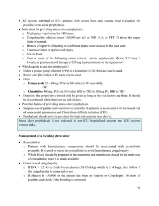 75
 All patients admitted to ICU, patients with severe burn and, trauma need evaluation for
possible stress ulcer prophylaxis.
 Indication for providing stress ulcer prophylaxis
o Mechanical ventilation for >48 hours.
o Coagulopathy: platelet count <50,000 per m3 or INR >1.5, or PTT >2 times the upper
limit of normal.
o History of upper GI bleeding or confirmed peptic ulcer disease in the past year.
o Traumatic brain or spinal cord injury
o Severe burn
o Two or more of the following minor criteria: severe sepsis/septic shock, ICU stay >
1week, or glucocorticoid therapy (>250 mg hydrocortisone or the equivalent)
 Which agents to use for prophylaxis?
 Either a proton pump inhibitor (PPI) or a histamine-2 (H2) blocker can be used.
 Route: oral (NG tube) or IV route can be used.
 Dose:
o Omeprazole 20 - 40mg, PO (via NG tube) or IV once daily
OR
o Cimetidine 400mg, PO (via NG-tube) BID to TID or 200mg IV, BID to TID
 Duration: the prophylaxis should only be given as long as the risk factors are there. It should
be discontinued when there are no risk factors.
 Potential harms of providing stress ulcer prophylaxis
 Suppression of gastric acid secretion in critically ill patients is associated with increased risk
of nosocomial pneumonia and Clostridium difficile infection (CDI).
 Prophylaxis should only be provided for high-risk patients (see above).
Stress ulcer prophylaxis is not indicated in non-ICU hospitalized patients and ICU patients
without risks.
Management of a bleeding stress ulcer
 Resuscitation
o Patients with hemodynamic compromise should be resuscitated with crystalloids
promptly. It is good to warm the crystalloids to avoid hypothermic coagulopathy.
o Whole blood should be prepared in the meantime and transfusion should be the main stay
of resuscitation once it is made available
 Correction of coagulopathy
o If INR > 1.5: Give fresh frozen plasma (10-15ml/kg) which is 3 -4 bags, then follow if
the coagulopathy is corrected or not.
o If platelet is <50,000 or the patient has been on Aspirin or Clopidogrel: 06 units of
platelets and check if the bleeding is corrected
 