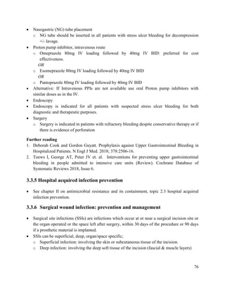 76
 Nasogastric (NG) tube placement
o NG tube should be inserted in all patients with stress ulcer bleeding for decompression
+/- lavage.
 Proton pump inhibitor, intravenous route
o Omeprazole 80mg IV loading followed by 40mg IV BID: preferred for cost
effectiveness.
OR
o Esomeprazole 80mg IV loading followed by 40mg IV BID
OR
o Pantoprazole 80mg IV loading followed by 40mg IV BID
 Alternative: If Intravenous PPIs are not available use oral Proton pump inhibitors with
similar doses as in the IV.
 Endoscopy
 Endoscopy is indicated for all patients with suspected stress ulcer bleeding for both
diagnostic and therapeutic purposes.
 Surgery
o Surgery is indicated in patients with refractory bleeding despite conservative therapy or if
there is evidence of perforation
Further reading
1. Deborah Cook and Gordon Guyatt. Prophylaxis against Upper Gastrointestinal Bleeding in
Hospitalized Patients. N Engl J Med. 2018; 378:2506-16.
2. Toews I, George AT, Peter JV et. al. Interventions for preventing upper gastrointestinal
bleeding in people admitted to intensive care units (Review). Cochrane Database of
Systematic Reviews 2018, Issue 6.
3.3.5 Hospital acquired infection prevention
 See chapter II on antimicrobial resistance and its containment, topic 2.3 hospital acquired
infection prevention.
3.3.6 Surgical wound infection: prevention and management
 Surgical site infections (SSIs) are infections which occur at or near a surgical incision site or
the organ operated or the space left after surgery, within 30 days of the procedure or 90 days
if a prosthetic material is implanted.
 SSIs can be superficial, deep, organ/space specific;
o Superficial infection: involving the skin or subcutaneous tissue of the incision.
o Deep infection: involving the deep soft tissue of the incision (fascial & muscle layers)
 