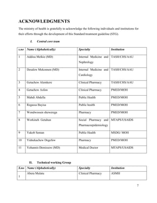 7
ACKNOWLEDGMENTS
The ministry of health is gratefully to acknowledge the following individuals and institutions for
their efforts through the development of this Standard treatment guideline (STG).
I. Central core team
s.no Name (Alphabetically) Specialty Institution
1 Addisu Melkie (MD) Internal Medicine and
Nephrology
TASH/CHS/AAU
2 Desalew Mekonnen (MD) Internal Medicine and
Cardiology
TASH/CHS/AAU
3 Getachew Alemkere Clinical Pharmacy TASH/CHS/AAU
4 Getachew Asfaw Clinical Pharmacy PMED/MOH
5 Mahdi Abdella Public Health PMED/MOH
6 Regassa Bayisa Public health PMED/MOH
7 Wondwossen shewerega Pharmacy PMED/MOH
8 Workineh Getahun Social Pharmacy and
Pharmacoepidemiology
MTAPS/USAIDS
9 Yakob Seman Public Health MSDG/ MOH
10 Yidnekachew Degefaw Pharmacy PMED/MOH
11 Yohannis Demissew (MD) Medical Doctor MTAPS/USAIDS
II. Technical working Group
S.no Name (Alphabetically) Specialty Institution
1
Abera Mulatu Clinical Pharmacy ASMH
 