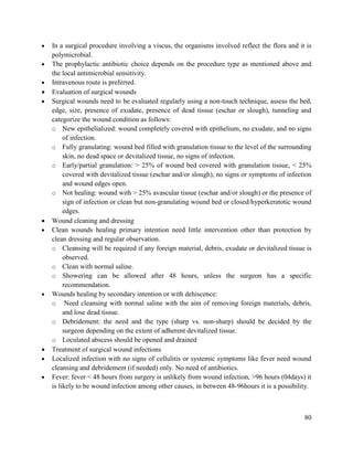 80
 In a surgical procedure involving a viscus, the organisms involved reflect the flora and it is
polymicrobial.
 The prophylactic antibiotic choice depends on the procedure type as mentioned above and
the local antimicrobial sensitivity.
 Intravenous route is preferred.
 Evaluation of surgical wounds
 Surgical wounds need to be evaluated regularly using a non-touch technique, assess the bed,
edge, size, presence of exudate, presence of dead tissue (eschar or slough), tunneling and
categorize the wound condition as follows:
o New epithelialized: wound completely covered with epithelium, no exudate, and no signs
of infection.
o Fully granulating: wound bed filled with granulation tissue to the level of the surrounding
skin, no dead space or devitalized tissue, no signs of infection.
o Early/partial granulation: > 25% of wound bed covered with granulation tissue, < 25%
covered with devitalized tissue (eschar and/or slough), no signs or symptoms of infection
and wound edges open.
o Not healing: wound with > 25% avascular tissue (eschar and/or slough) or the presence of
sign of infection or clean but non-granulating wound bed or closed/hyperkeratotic wound
edges.
 Wound cleaning and dressing
 Clean wounds healing primary intention need little intervention other than protection by
clean dressing and regular observation.
o Cleansing will be required if any foreign material, debris, exudate or devitalized tissue is
observed.
o Clean with normal saline.
o Showering can be allowed after 48 hours, unless the surgeon has a specific
recommendation.
 Wounds healing by secondary intention or with dehiscence:
o Need cleansing with normal saline with the aim of removing foreign materials, debris,
and lose dead tissue.
o Debridement: the need and the type (sharp vs. non-sharp) should be decided by the
surgeon depending on the extent of adherent devitalized tissue.
o Loculated abscess should be opened and drained
 Treatment of surgical wound infections
 Localized infection with no signs of cellulitis or systemic symptoms like fever need wound
cleansing and debridement (if needed) only. No need of antibiotics.
 Fever: fever < 48 hours from surgery is unlikely from wound infection, >96 hours (04days) it
is likely to be wound infection among other causes, in between 48-96hours it is a possibility.
 