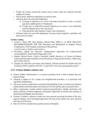 81
o Explore the wound: examine the wound, remove sutures, drain any collection and take
samples for culture.
o Start systemic antibiotics depending on sensitivity data
o Infections above the waste (the diaphragm):
A. Coverage of Staphylococcus aureus with either cloxacillin or a first- or second-
generation cephalosporin or Clindamycin.
B. If high rates of methicillin resistant Staphylococcus aureus: cover methicillin
resistant staphylococcus with vancomycin.
C. If the patient has other features of sepsis: start vancomycin.
o Infections below the waist (the diaphragm): coverage of gram negatives, anaerobes, and
gram positives needed.
Further reading
1. Connie L. Harris RN; Janet Kuhnke; Jennifer Haley BMSc et. al. BEST PRACTICE
RECOMMENDATIONS FOR THE Prevention and Management of Surgical Wound
Complications. 2018 Canadian Association of Wound Care.
woundscanada.ca info@woundscanada.ca
2. Preventing surgical site infections: implementation approaches for evidence-based
recommendations. World Health Organization 2018.
3. Sandra I. Berríos-Torres ; Craig A. Umscheid ; DaleW. Bratzler et. al. Centers for Disease
Control and Prevention Guideline for the Prevention of Surgical Site Infection. JAMA Surg.
2017;152(8):784-791.
4. Surgical site infections: prevention and treatment. National Institute for Health and Care
Excellence (NICE) guideline (NG125). 11 April 2019. www.nice.org.uk/guidance/ng125
3.3.7. Urinary bladder catheter care
 Urinary bladder catheterization is a common procedure done in both in-patient and out-
patient settings.
 Although it appears to be a simple and straightforward procedure, it is associated with
significant complications.
 The most common complication associated with indwelling urinary is urinary tract infection
called catheter associated urinary tract infection (CAUTI) and the sepsis associated with it.
 Other complications include urethral trauma/erosion/perforation, bladder perforation and
fistula, retention of balloon fragments, encrustation (deposition of mineral salts resulting in
obstruction) and bladder stone formation.
 External (―condom‖) catheters in males can cause pressure associated ulceration of the skin,
pigment changes, and in prolonged applications the ring of the catheter can cause ischemia
and necrosis of the penis.
 Rate of CAUTI is considered one quality measure of hospitals.
 