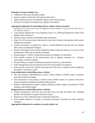 82
Principles of urinary bladder care
 Catheterize when only absolutely needed.
 Keep the catheter if and only if the patient still needs it.
 Apply aseptic precautions and rigorous infection prevention practice.
 Provision of consent, ensuring privacy, dignity to the patient.
Appropriate indications for indwelling urinary catheter (Foley) insertion*
(Modified from The Ann Arbor Criteria for Appropriate Urinary Catheter Use. Ann Intern Med. 2015;162: S1-
S34. Reference number 2.)
 Acute urinary retention due to non-traumatic causes. E.g., BPH and medications which cause
bladder outlet obstruction.
 Chronic urinary retention with bladder outlet obstruction.
 Stage III or IV pressure ulcers that cannot be kept clear of urinary incontinence other urinary
management strategies.
 Urinary incontinence in patients for whom it is found difficult to provide skin care despite
other urinary management strategies.
 Hourly monitoring of urine volume needed for fluid/vasopressor decision or as part of close
hemodynamic follow up in critically ill patients.
 During surgery: to follow volume status and prevent bladder over-distention.
 After specific surgeries of the genitourinary tract or adjacent structures (i.e. urologic,
gynecologic, colorectal surgery).
 For preventing severe pain caused by movement to urinate e.g. acute fracture
 In the management of gross hematuria with clots for the purpose of irrigation.
 Improving the comfort of a patient receiving end of life care, if catheter insertion addresses
the patient‘s and family‘s goals.
Contraindications to indwelling urinary catheter
 The only absolute contraindication to insert a Foley catheter is urethral injury, commonly
associated with pelvic trauma.
 Gross hematuria or the presence of blood at the urethral meatus in a patient with pelvic
trauma should be considered as possible urethral trauma.
 Relative contraindication includes systemic bleeding, urethral surgery, the presence of false
passages, and urethral surgery.
Inappropriate use of indwelling urinary catheters
 Urinary incontinence when skin care and other cares can keep the patient dry; including
patients with dermatitis or grade I-II pressure ulcers.
 Routine use in ICU without the above-mentioned indication.
 Urine sample collection for sterile or non-sterile specimens, if possible, by other collection
strategies.
Appropriate indications for condom (external) catheter use
 