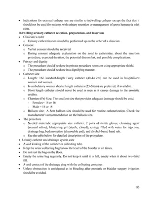83
 Indications for external catheter use are similar to indwelling catheter except the fact that it
should not be used for patients with urinary retention or management of gross hematuria with
clots.
Indwelling urinary catheter selection, preparation, and insertion
 Clinician‘s order
o Urinary catheterization should be performed up on the order of a clinician.
 Consent
o Verbal consent should be received.
o During consent adequate explanation on the need to catheterize, about the insertion
procedure, expected duration, the potential discomfort, and possible complications.
 Privacy and dignity
o The procedure should be done in private procedure rooms or using appropriate shield.
o The procedure should be done in a dignifying manner.
 Catheter size
o Length: The standard-length Foley catheter (40-44 cm) can be used in hospitalized
women and women.
o In ambulatory women shorter length catheters (23-26cm) are preferred, if available.
o Short length catheter should never be used in men as it causes damage to the prostatic
urethra.
o Charriere (Fr) Size: The smallest size that provides adequate drainage should be used.
- Females= 14 or 16
- Male = 16 or 18
o Balloon size: A 5cm balloon size should be used for routine catheterization. Check the
manufacturer‘s recommendation on the balloon size.
 The procedure
o Needed materials: appropriate size catheter, 2 pairs of sterile gloves, cleansing agent
(normal saline), lubricating gel (sterile, closed), syringe filled with water for injection,
drainage bag, bed protection (disposable pad), and alcohol-based hand rub.
o See the table below for detailed description of the procedure.
 Urinary catheter and drainage system care
 Avoid kinking of the catheter or collecting tube.
 Keep the urine collecting bag below the level of the bladder at all times.
 Do not rest the bag on the floor.
 Empty the urine bag regularly. Do not keep it until it is full, empty when it about two-third
fill.
 Avoid contact of the drainage plug with the collecting container.
 Unless obstruction is anticipated as in bleeding after prostatic or bladder surgery irrigation
should be avoided.
 