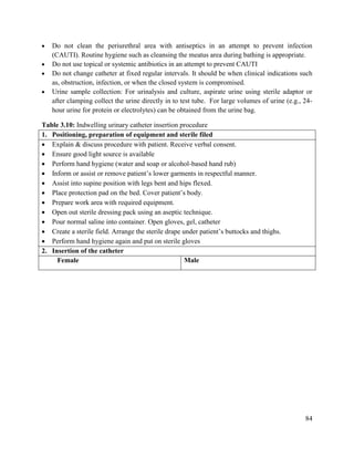84
 Do not clean the periurethral area with antiseptics in an attempt to prevent infection
(CAUTI). Routine hygiene such as cleansing the meatus area during bathing is appropriate.
 Do not use topical or systemic antibiotics in an attempt to prevent CAUTI
 Do not change catheter at fixed regular intervals. It should be when clinical indications such
as, obstruction, infection, or when the closed system is compromised.
 Urine sample collection: For urinalysis and culture, aspirate urine using sterile adaptor or
after clamping collect the urine directly in to test tube. For large volumes of urine (e.g., 24-
hour urine for protein or electrolytes) can be obtained from the urine bag.
Table 3.10: Indwelling urinary catheter insertion procedure
1. Positioning, preparation of equipment and sterile filed
 Explain & discuss procedure with patient. Receive verbal consent.
 Ensure good light source is available
 Perform hand hygiene (water and soap or alcohol-based hand rub)
 Inform or assist or remove patient‘s lower garments in respectful manner.
 Assist into supine position with legs bent and hips flexed.
 Place protection pad on the bed. Cover patient‘s body.
 Prepare work area with required equipment.
 Open out sterile dressing pack using an aseptic technique.
 Pour normal saline into container. Open gloves, gel, catheter
 Create a sterile field. Arrange the sterile drape under patient‘s buttocks and thighs.
 Perform hand hygiene again and put on sterile gloves
2. Insertion of the catheter
Female Male
 