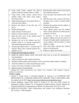 85
 Using sterile swabs, separate the labia
minora so that the urethral meatus is visible.
 Using sterile swabs, cleanse around the
urethral orifice with saline using single
downward strokes.
 Apply lubricating gel to the urethral office or
at the tip of the catheter
 Remove and dispose of the first pair of
gloves
 Perform hand hygiene
 Apply 2nd pair of sterile gloves
 Position a sterile container to catch urine
 Open the inner cover of the catheter and
expose 10cm of catheter
 Introduce the tip of the catheter into the
urethral orifice in an upward (superiorly)
then backward (posteriorly) direction.
 Advance the catheter until 5 - 6 cm has been
inserted. When urine is present advance the
catheter 6–8 cm.
 Hold the penis with a sterile swab, retract
the Foreskin (if present)
 Clean the glans and urethral orifice with
saline.
 Hold the penis with a sterile swab below
the glans, raise it until it is almost totally
extended.
 Maintain this position until the catheter is
inserted and urine flows.
 Insert catheter gently into the urethral
orifice, slowly advance the catheter up the
urethra for 15-25cm.
 If resistance is felt at the external
sphincter slightly increase the traction on
the penis and apply gentle steady pressure
on the catheter. Ask the patient to strain
slightly or cough.
 Once urine flows, advance the catheter
almost to its bifurcation.
 Reduce or replace the foreskin
3. Fixing and connecting the catheter
 Inflate the catheter balloon slowly with sterile water 5cm or as per the manufacturer‘s
recommendation.
 Observe patient for signs of pain and distress.
 Withdraw catheter gently until resistance is felt to ensure the catheter balloon is inflated.
 Attach the catheter to a sterile closed drainage system
 Ensure vulva area or the glans is clean and dry
 Measure amount of urine drained
(Adapted from Adult Catheterisation and Catheter Care Guidelines. NHS Grampian Corporate.
NHSG/ACCCG/GUI/001)
Further reading
1. Carolyn V. Gould; Craig A. Umscheid; Rajender K. Agarwal et al. GUIDELINE FOR
PREVENTION OF CATHETER-ASSOCIATED URINARY TRACT INFECTIONS 2009.
Last update June 06 2019. https://www.cdc.gov/infectioncontrol/guidelines/cauti/
2. Jennifer Meddings; Sanjay Saint; Karen E. Fowler et al. The Ann Arbor Criteria for
Appropriate Urinary Catheter Use in Hospitalized Medical Patients: Results Obtained by
Using the RAND/UCLA Appropriateness Method. Ann Intern Med. 2015;162: S1-S34.
3. NHSG/ACCCG/GUI/001. Adult Catheterisation and Catheter Care Guidelines December
2017 Version 1. NHS Grampian.
 