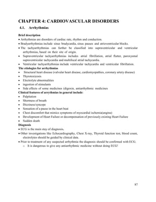 87
CHAPTER 4: CARDIOVASCULAR DISORDERS
4.1. Arrhythmias
Brief description
 Arrhythmias are disorders of cardiac rate, rhythm and conduction.
 Bradyarrhythmias include sinus bradycardia, sinus pauses and atrioventricular blocks.
 The tachyarrhythmias can further be classified into supraventricular and ventricular
arrhythmias, based on their site of origin.
 Supraventricular tachyarrhythmias includes atrial fibrillation, atrial flutter, paroxysmal
supraventricular tachycardia and multifocal atrial tachycardia.
 Ventricular tachyarrhythmias include ventricular tachycardia and ventricular fibrillation.
The etiologies for arrhythmias
 Structural heart disease (valvular heart disease, cardiomyopathies, coronary artery disease)
 Thyrotoxicosis
 Electrolyte abnormalities
 ingestion of stimulants
 Side effects of some medicines (digoxin, antiarrhythmic medicines
Clinical features of arrythmias in general include:
 Palpitation
 Shortness of breath
 Dizziness/syncope
 Sensation of a pause in the heart beat
 Chest discomfort that mimics symptoms of myocardial ischemia(angina)
 Development of Heart Failure or decompensation of previously existing Heart Failure
 Sudden death
Diagnosis
 ECG is the main stay of diagnosis.
 Other investigations like Echocardiography, Chest X-ray, Thyroid function test, blood count,
electrolytes should be guided by clinical data.
 Prior to treatment of any suspected arrhythmia the diagnosis should be confirmed with ECG.
o It is dangerous to give any antiarrhythmic medicine without doing ECG!
 