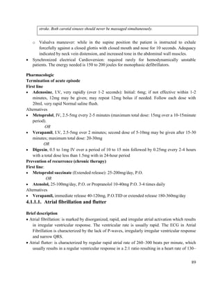 89
stroke. Both carotid sinuses should never be massaged simultaneously.
o Valsalva maneuver: while in the supine position the patient is instructed to exhale
forcefully against a closed glottis with closed mouth and nose for 10 seconds. Adequacy
indicated by neck vein distension, and increased tone in the abdominal wall muscles.
 Synchronized electrical Cardioversion: required rarely for hemodynamically unstable
patients. The energy needed is 150 to 200 joules for monophasic defibrillators.
Pharmacologic
Termination of acute episode
First line
 Adenosine, I.V, very rapidly (over 1-2 seconds): Initial: 6mg; if not effective within 1-2
minutes, 12mg may be given; may repeat 12mg bolus if needed. Follow each dose with
20mL very rapid Normal saline flush.
Alternatives
 Metoprolol, IV, 2.5-5mg every 2-5 minutes (maximum total dose: 15mg over a 10-15minute
period).
OR
 Verapamil, I.V, 2.5-5mg over 2 minutes; second dose of 5-10mg may be given after 15-30
minutes; maximum total dose: 20-30mg
OR
 Digoxin, 0.5 to 1mg IV over a period of 10 to 15 min followed by 0.25mg every 2-4 hours
with a total dose less than 1.5mg with in 24-hour period
Prevention of recurrence (chronic therapy)
First line:
 Metoprolol succinate (Extended release): 25-200mg/day, P.O.
OR
 Atenolol, 25-100mg/day, P.O. or Propranolol 10-40mg P.O. 3-4 times daily
Alternatives
 Verapamil, immediate release 40-120mg, P.O.TID or extended release 180-360mg/day
4.1.1.1. Atrial fibrillation and flutter
Brief description
 Atrial fibrillation: is marked by disorganized, rapid, and irregular atrial activation which results
in irregular ventricular response. The ventricular rate is usually rapid. The ECG in Atrial
Fibrillation is characterized by the lack of P-waves, irregularly irregular ventricular response
and narrow QRS.
 Atrial flutter: is characterized by regular rapid atrial rate of 260–300 beats per minute, which
usually results in a regular ventricular response in a 2:1 ratio resulting in a heart rate of 130–
 
