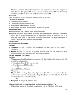 90
150 beats per minute. The ventricular response can sometimes be in 3:1, 4:1, irregular or
rarely 1:1 ratio. The typical ECG finding is of saw-tooth appearance of the baseline mainly
on inferior leads (II, III, AVF) with rapid, regular and narrow QRS.
Treatment
 The management of atrial fibrillation and atrial flutter are the same.
Objectives of treatment
 Controlling ventricular rate
 Prevention of thromboembolic events
 Identification and treatment of the cause
 Identification, prevention and treatment of precipitating factors
Non pharmacologic
 Avoid stimulants (e.g., Caffeine, Khat) and alcohol intake.
 Immediate electrical cardio-version-associated with hemodynamic instability (cardiogenic
shock) due to a rapid ventricular rate. If hypotension occurs at ventricular rate <130
beats/min, other causes of hypotension should be investigated. The energy requirement is
usually 100 to 200 joules; it should be synchronized.
Pharmacologic
Acute ventricular rate control
First line:
 Metoprolol, 2.5-5mg, IV, over 3–5 min, to maximum total dose 15mg over 10-15 minutes
Alternative
 Digoxin, 0.25mg, IV, q2h until 1 mg total (digoxin is the first line medicine if atrial
fibrillation is associated with severe left Ventricular dysfunction)
Chronic ventricular rate control
First line:
 Metoprolol, preferred beta blocker in patients with Heart Failure with depressed LV (left
ventricle) systolic function.
o Immediate release: 25-100 mg twice daily
o Extended release: 25-200mg/day
OR
 Atenolol, 25-100mg P.O., daily
Alternatives
 Digoxin 0.125 – 0.25mg P.O., daily. Digoxin can be added to beta blocker when the
ventricular rate control is suboptimal. It is the preferred agent when Heart Failure due to LV
systolic dysfunction is not well controlled.
OR
 Verapamil, 40-80mg P.O., 2-3 times daily.
Anticoagulation to prevent cardioembolic cerebrovascular accident (CVA)
 Risk stratifies patients for thrombotic complications with the CHA2DS2-VASc score:
 