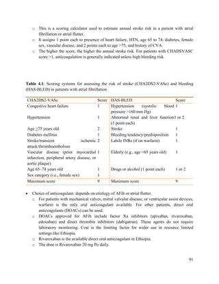 91
o This is a scoring calculator used to estimate annual stroke risk in a patient with atrial
fibrillation or atrial flutter.
o It assigns 1 point each to presence of heart failure, HTN, age 65 to 74, diabetes, female
sex, vascular disease, and 2 points each to age >75, and history of CVA.
o The higher the score, the higher the annual stroke risk. For patients with CHADSVASC
score >1, anticoagulation is generally indicated unless high bleeding risk.
Table 4.1: Scoring systems for assessing the risk of stroke (CHA2DS2-VASc) and bleeding
(HAS-BLED) in patients with atrial fibrillation
 Choice of anticoagulant: depends on etiology of AFib or atrial flutter.
o For patients with mechanical valves, mitral valvular disease, or ventricular assist devices,
warfarin is the only oral anticoagulant available. For other patients, direct oral
anticoagulants (DOACs) can be used.
o DOACs approved for AFib include factor Xa inhibitors (apixaban, rivaroxaban,
edoxaban) and direct thrombin inhibitors (dabigatran). These agents do not require
laboratory monitoring. Cost is the limiting factor for wider use in resource limited
settings like Ethiopia.
o Rivaroxaban is the available direct oral anticoagulant in Ethiopia.
o The dose is Rivaroxaban 20 mg Po daily.
CHA2DS2-VASc Score HAS-BLED Score
Congestive heart failure 1 Hypertension (systolic blood
pressure >160 mm Hg)
1
Hypertension 1 Abnormal renal and liver function
(1 point each)
1 or 2
Age >75 years old 2 Stroke 1
Diabetes mellitus 1 Bleeding tendency/predisposition 1
Stroke/transient ischemic
attack/thromboembolism
2 Labile INRs (if on warfarin) 1
Vascular disease (prior myocardial
infarction, peripheral artery disease, or
aortic plaque)
1 Elderly (e.g., age >65 years old) 1
Age 65–74 years old 1 Drugs or alcohol (1 point each) 1 or 2
Sex category (i.e., female sex) 1
Maximum score 9 Maximum score 9
 