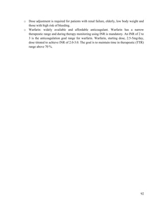 92
o Dose adjustment is required for patients with renal failure, elderly, low body weight and
those with high risk of bleeding.
o Warfarin: widely available and affordable anticoagulant. Warfarin has a narrow
therapeutic range and during therapy monitoring using INR is mandatory. An INR of 2 to
3 is the anticoagulation goal range for warfarin. Warfarin, starting dose, 2.5-5mg/day,
dose titrated to achieve INR of 2.0-3.0. The goal is to maintain time in therapeutic (TTR)
range above 70 %.
 