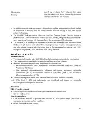 94
Threatening
bleeding
give 10 mg of vitamin K1 by infusion. May repeat
if needed. Give fresh frozen plasma if prothrombin
complex concentrates not available.
 In addition to stroke risk assessment, a discussion regarding anticoagulation should include
an assessment of bleeding risk and involve shared decision making to take into account
patient preferences.
 The HAS-BLED (Hypertension, Abnormal renal/liver function, Stroke, Bleeding history or
predisposition, Labile international normalized ratio, Elderly, Drugs/alcohol concomitantly)
score uses several common risk factors and provides an estimate of bleeding risk.
 The selection of an anticoagulant agent (warfarin or rivaroxaban) should be individualized on
the basis of risk factors, cost, tolerability, patient preference, potential for drug interactions,
and other clinical characteristics, including time in the international normalized ratio (INR)
therapeutic range (TTR) if the patient has been taking warfarin.
Ventricular tachycardia
Brief description
 Ventricular tachycardias are wide QRS tachyarrhythmias that originate in the myocardium.
 They are commonly associated with some form of structural heart disease.
 Based on their clinical significance, they can be divided in to two:
o Malignant (potentially lethal) arrhythmias: sustained ventricular tachycardia (VT) and
Ventricular fibrillation.
o Non sustained (hemodynamically tolerated) arrhythmias: premature ventricular
contractions (PVCs), non-sustained ventricular tachycardia (NSVT), and accelerated
idioventricular rhythm (AIVR).
 A ventricular tachycardia which stays for more than 30 seconds is labeled sustained.
 All Wide QRS (> 120 ms) tachycardias are considered and treated as ventricular
tachyarrhythmias until proved otherwise.
Treatment
Objectives of treatment
 Prevent degeneration of ventricular tachycardia to ventricular fibrillation.
 Reverse cardiac arrest
Non pharmacologic
 CPR should be provided to patients with sustained VT with cardiac arrest (the victim is
unresponsive, pulseless and not breathing).
 O2 via face mask or nasal catheter.
 
