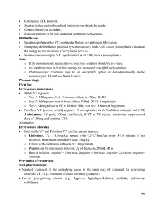 95
 Continuous ECG monitor.
 Suction device and endotracheal intubation set should be ready.
 Correct electrolyte disorders.
 Reassure patients with non-sustained ventricular tachycardia.
Defibrillation:
 Sustained polymorphic VT, ventricular flutter, or ventricular fibrillation
 Emergency defibrillation (without synchronization), with >200 Joules (monophasic), increase
the energy to the maximum if arrhythmia persists.
 Sustained monomorphic VT: synchronized with >200 Joules (monophasic).
Note:
o If the hemodynamic status allows conscious sedation should be provided.
o DC cardioversion is first line therapy for sustained wide QRS tachycardias.
o Pharmacologic treatment may be an acceptable option in hemodynamically stable
monomorphic VT with no Heart Failure.
Pharmacologic
First line
Intravenous amiodarone
 Stable VT regimen:
o Step 1: 150mg over first 10 minutes (dilute in 100mL D5W)
o Step 2: 360mg over next 6 hours (dilute 500mL D5W): 1 mg/minute
o Step 3: 540mg (dilute in 500 to 1000ml D5W) over next 18 hours: 0.5mg/minute
 Pulseless VT (cardiac arrest) regimen: If unresponsive to defibrillation attempts and CPR
Amiodarone, I.V push, 300mg (undiluted), if VT or VF recurs, administer supplemental
dose of 150mg and continue CPR.
Alternative
Intravenous lidocaine
 Both stable VT and Pulseless VT (cardiac arrest) regimen:
o Lidocaine, I.V, 1-1.5mg/kg; repeat with 0.5-0.75mg/kg every 5-10 minutes if no
response. (maximum cumulative dose: 3mg/kg).
o Follow with continuous infusion of 1-4mg/minute
o Preparation for continuous infusion: 2g of lidocaine/250mL D5W
o Rate of infusion: 1mg/min = 7.5ml/hour, 2mg/min =15ml/hour, 3mg/min= 22.5ml/hr, 4mg/min=
30ml/min
Prevention of recurrence
Non-pharmacologic
 Standard treatment of the underlying cause is the main stay of treatment for preventing
recurrent VT. (e.g., treatment of acute coronary syndrome)
 Correct precipitating causes (e.g., hypoxia, hypo/hyperkalemia, acidosis, pulmonary
embolism).
 