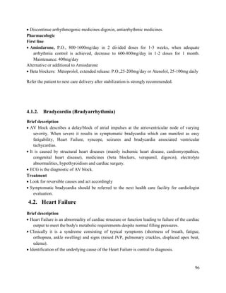 96
 Discontinue arrhythmogenic medicines-digoxin, antiarrhythmic medicines.
Pharmacologic
First line
 Amiodarone, P.O., 800-1600mg/day in 2 divided doses for 1-3 weeks, when adequate
arrhythmia control is achieved, decrease to 600-800mg/day in 1-2 doses for 1 month.
Maintenance: 400mg/day
Alternative or additional to Amiodarone
 Beta blockers: Metoprolol, extended release: P.O.,25-200mg/day or Atenolol, 25-100mg daily
Refer the patient to next care delivery after stabilization is strongly recommended.
4.1.2. Bradycardia (Bradyarrhythmia)
Brief description
 AV block describes a delay/block of atrial impulses at the atrioventricular node of varying
severity. When severe it results in symptomatic bradycardia which can manifest as easy
fatigability, Heart Failure, syncope, seizures and bradycardia associated ventricular
tachycardias.
 It is caused by structural heart diseases (mainly ischemic heart disease, cardiomyopathies,
congenital heart disease), medicines (beta blockers, verapamil, digoxin), electrolyte
abnormalities, hypothyroidism and cardiac surgery.
 ECG is the diagnostic of AV block.
Treatment
 Look for reversible causes and act accordingly
 Symptomatic bradycardia should be referred to the next health care facility for cardiologist
evaluation.
4.2. Heart Failure
Brief description
 Heart Failure is an abnormality of cardiac structure or function leading to failure of the cardiac
output to meet the body's metabolic requirements despite normal filling pressures.
 Clinically it is a syndrome consisting of typical symptoms (shortness of breath, fatigue,
orthopnea, ankle swelling) and signs (raised JVP, pulmonary crackles, displaced apex beat,
edema).
 Identification of the underlying cause of the Heart Failure is central to diagnosis.
 