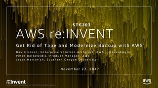 © 2017, Amazon Web Services, Inc. or its Affiliates. All rights reserved.
AWS re:INVENT
G et Ri d of Tape and Mod erni ze Backup wi th AWS
D a v i d G r e e n , E n t e r p r i s e S o l u t i o n A r c h i t e c t , A W S - @ d a v i d m g r e
P e t e r B a l t a t z i d i s , P r o d u c t M a n a g e r , A W S
J e s s e M a r t i n i c h , S o u t h e r n O r e g o n U n i v e r s i t y
S T G 2 0 3
N o v e m b e r 2 7 , 2 0 1 7
 