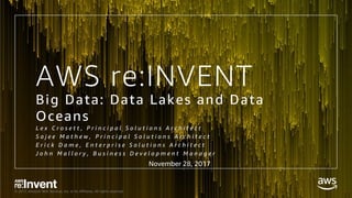 © 2017, Amazon Web Services, Inc. or its Affiliates. All rights reserved.
AWS re:INVENT
Big Data: Data Lakes and Data
Oceans
L e x C r o s e t t , P r i n c i p a l S o l u t i o n s A r c h i t e c t
S a j e e M a t h e w , P r i n c i p a l S o l u t i o n s A r c h i t e c t
E r i c k D a m e , E n t e r p r i s e S o l u t i o n s A r c h i t e c t
J o h n M a l l o r y , B u s i n e s s D e v e l o p m e n t M a n a g e r
November 28, 2017
 