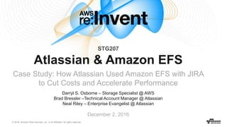 © 2016, Amazon Web Services, Inc. or its Affiliates. All rights reserved.
Darryl S. Osborne – Storage Specialist @ AWS
Brad Bressler –Technical Account Manager @ Atlassian
Neal Riley – Enterprise Evangelist @ Atlassian
December 2, 2016
Atlassian & Amazon EFS
Case Study: How Atlassian Used Amazon EFS with JIRA
to Cut Costs and Accelerate Performance
STG207
 