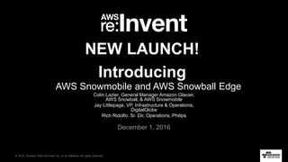 © 2016, Amazon Web Services, Inc. or its Affiliates. All rights reserved.
Colin Lazier, General Manager Amazon Glacier,
AWS Snowball, & AWS Snowmobile
Jay Littlepage, VP, Infrastructure & Operations,
DigitalGlobe
Rich Ridolfo, Sr. Dir, Operations, Philips
December 1, 2016
NEW LAUNCH!
Introducing
AWS Snowmobile and AWS Snowball Edge
 
