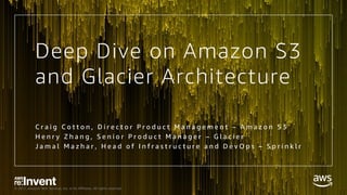 © 2017, Amazon Web Services, Inc. or its Affiliates. All rights reserved.
Deep Dive on Amazon S3
and Glacier Architecture
C r a i g C o t t o n , D i r e c t o r P r o d u c t M a n a g e m e n t – A m a z o n S 3
H e n r y Z h a n g , S e n i o r P r o d u c t M a n a g e r – G l a c i e r
J a m a l M a z h a r , H e a d o f I n f r a s t r u c t u r e a n d D e v O p s – S p r i n k l r
 