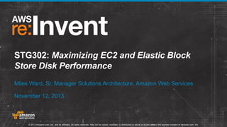 STG302: Maximizing EC2 and Elastic Block
Store Disk Performance
Miles Ward, Sr. Manager Solutions Architecture, Amazon Web Services
November 12, 2013

© 2013 Amazon.com, Inc. and its affiliates. All rights reserved. May not be copied, modified, or distributed in whole or in part without the express consent of Amazon.com, Inc.

 