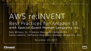 © 2017, Amazon Web Services, Inc. or its Affiliates. All rights reserved.
Best Practices for Amazon S3
with Special Guest Human Longevity Inc.
R o b W i l s o n , S r . P r o d u c t M a n a g e r — A m a z o n S 3
K a t i e L a m k i n , S o f t w a r e E n g i n e e r — H u m a n L o n g e v i t y , I n c .
N o v e m b e r 2 7 , 2 0 1 7
AWS re:INVENT
 