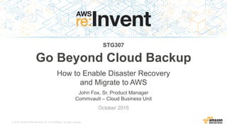 © 2015, Amazon Web Services, Inc. or its Affiliates. All rights reserved.
John Fox, Sr. Product Manager
Commvault – Cloud Business Unit
October 2015
Go Beyond Cloud Backup
How to Enable Disaster Recovery
and Migrate to AWS
STG307
 