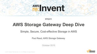 © 2015, Amazon Web Services, Inc. or its Affiliates. All rights reserved.
Paul Reed, AWS Storage Gateway
October 2015
AWS Storage Gateway Deep Dive
Simple, Secure, Cost-effective Storage in AWS
STG311
 