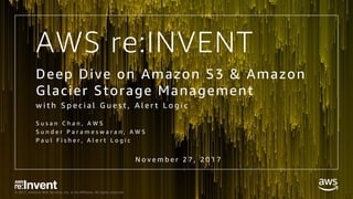 © 2017, Amazon Web Services, Inc. or its Affiliates. All rights reserved.
AWS re:INVENT
Deep Dive on Amazon S3 & Amazon
Glacier Storage Management
w i t h S p e c i a l G u e s t , A l e r t L o g i c
S u s a n C h a n , A W S
S u n d e r P a r a m e s w a r a n , A W S
P a u l F i s h e r , A l e r t L o g i c
N o v e m b e r 2 7 , 2 0 1 7
 