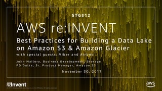 © 2017, Amazon Web Services, Inc. or its Affiliates. All rights reserved.
AWS re:INVENT
Best Practices for Building a Data Lake
on Amazon S3 & Amazon Glacier
w i t h s p e c i a l g u e s t s : V i b e r a n d A i r b n b
J o h n M a l l o r y , B u s i n e s s D e v e l o p m e n t , S t o r a g e
P D D u t t a , S r . P r o d u c t M a n a g e r , A m a z o n S 3
S T G 3 1 2
N o v e m b e r 3 0 , 2 0 1 7
 