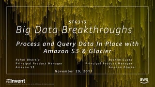 © 2017, Amazon Web Services, Inc. or its Affiliates. All rights reserved.
Big Data Breakthroughs
Process and Query Data In Place with
Amazon S3 & Glacier
R a h u l B h a r t i a R a s h i m G u p t a
P r i n c i p a l P r o d u c t M a n a g e r P r i n c i p a l P r o d u c t M a n a g e r
A m a z o n S 3 A m a z o n G l a c i e r
S T G 3 1 3
N o v e m b e r 2 9 , 2 0 1 7
 