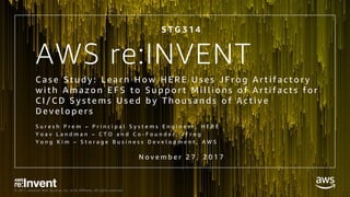 © 2017, Amazon Web Services, Inc. or its Affiliates. All rights reserved.
AWS re:INVENT
C a s e S t u d y : L e a r n H o w H E R E U s e s J F r o g A r t i f a c t o r y
w i t h A m a z o n E F S t o S u p p o r t M i l l i o n s o f A r t i f a c t s f o r
C I / C D S y s t e m s U s e d b y T h o u s a n d s o f A c t i v e
D e v e l o p e r s
S u r e s h P r e m – P r i n c i p a l S y s t e m s E n g i n e e r , H E R E
Y o a v L a n d m a n – C T O a n d C o - F o u n d e r , J F r o g
Y o n g K i m – S t o r a g e B u s i n e s s D e v e l o p m e n t , A W S
N o v e m b e r 2 7 , 2 0 1 7
S T G 3 1 4
 