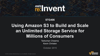 © 2015, Amazon Web Services, Inc. or its Affiliates. All rights reserved.
Using Amazon S3 to Build and Scale
an Unlimited Storage Service for
Millions of Consumers
Tarlochan Cheema
Kevin Christen
October 2015
STG406
 