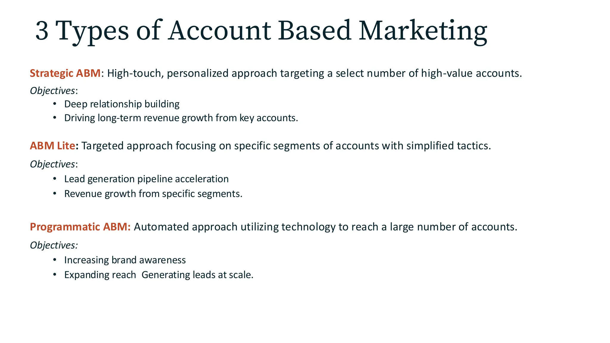 3 Types of Account Based Marketing
Strategic ABM: High-touch, personalized approach targeting a select number of high-value accounts.
Objectives:
• Deep relationship building
• Driving long-term revenue growth from key accounts.
ABM Lite: Targeted approach focusing on specific segments of accounts with simplified tactics.
Objectives:
• Lead generation pipeline acceleration
• Revenue growth from specific segments.
Programmatic ABM: Automated approach utilizing technology to reach a large number of accounts.
Objectives:
• Increasing brand awareness
• Expanding reach Generating leads at scale.
 