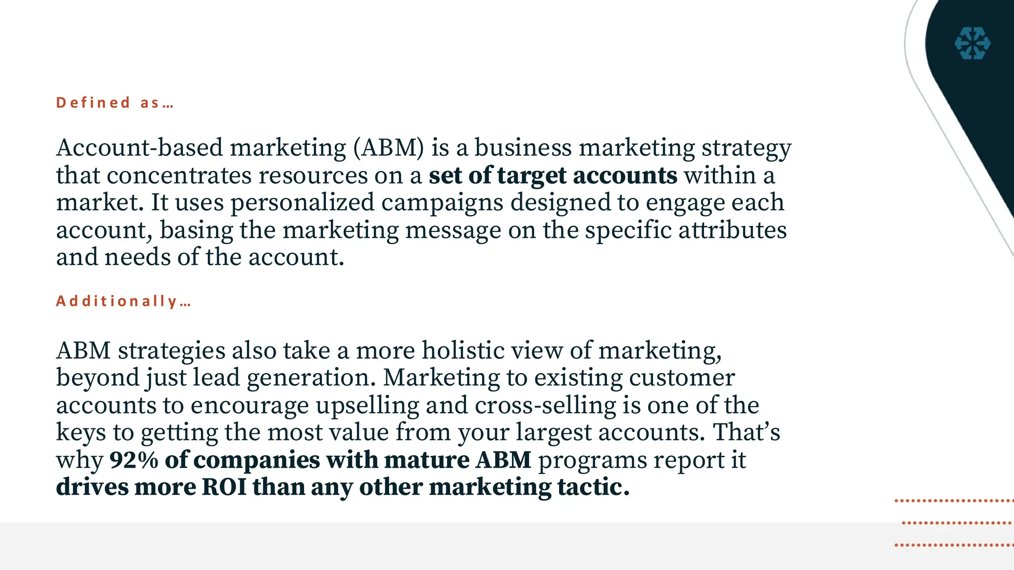 D e f i n e d a s …
Account-based marketing (ABM) is a business marketing strategy
that concentrates resources on a set of target accounts within a
market. It uses personalized campaigns designed to engage each
account, basing the marketing message on the specific attributes
and needs of the account.
ABM strategies also take a more holistic view of marketing,
beyond just lead generation. Marketing to existing customer
accounts to encourage upselling and cross-selling is one of the
keys to getting the most value from your largest accounts. That’s
why 92% of companies with mature ABM programs report it
drives more ROI than any other marketing tactic.
A d d i t i o n a l l y …
 