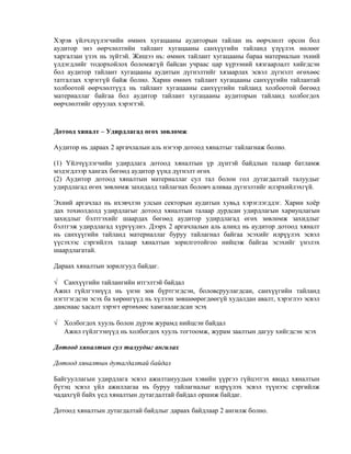 Хэрэв үйлчлүүлэгчийн өмнөх хугацааны аудиторын тайлан нь өөрчлөлт орсон бол
аудитор энэ өөрчлөлтийн тайлант хугацааны санхүүгийн тайланд үзүүлэх нөлөөг
харгалзан үзэх нь зүйтэй. Жишээ нь: өмнөх тайлант хугацааны бараа материалын эхний
үлдэгдлийг тодорхойлох боломжгүй байсан учраас цар хүрээний хязгаарлалт хийгдсэн
бол аудитор тайлант хугацааны аудитын дүгнэлтийг хязаарлах эсвэл дүгнэлт өгөхөөс
татгалзах хэрэггүй байж болно. Харин өмнөх тайлант хугацааны санхүүгийн тайлантай
холбоотой өөрчлөлтүүд нь тайлант хугацааны санхүүгийн тайланд холбоотой бөгөөд
материаллаг байгаа бол аудитор тайлант хугацааны аудиторын тайланд холбогдох
өөрчлөлтийг оруулах хэрэгтэй.

Дотоод хяналт – Удирдлагад өгөх зөвлөмж
Аудитор нь дараах 2 аргачлалын аль нэгээр дотоод хяналтыг тайлагнаж болно.
(1) Үйлчүүлэгчийн удирдлага дотоод хяналтын үр дүнтэй байдлын талаар батламж
мэдэгдлээр хангах бөгөөд аудитор үүнд дүгнэлт өгөх
(2) Аудитор дотоод хяналтын материаллаг сул тал болон гол дутагдалтай талуудыг
удирдлагад өгөх зөвлөмж захидалд тайлагнах боловч аливаа дүгнэлтийг илэрхийлэхгүй.
Эхний аргачлал нь ихэвчлэн улсын секторын аудитын хувьд хэрэглэгддэг. Харин хоёр
дах тохиолдолд удирдлагыг дотоод хяналтын талаар дурдсан удирдлагын хариуцлагын
захидлыг бэлтгэхийг шаардах бөгөөд аудитор удирдлагад өгөх зөвлөмж захидлыг
бэлтгэж удирдлагад хүргүүлнэ. Дээрх 2 аргачлалын аль алинд нь аудитор дотоод хяналт
нь санхүүгийн тайланд материаллаг буруу тайлагнал байгаа эсэхийг илрүүлэх эсвэл
үүсэхээс сэргийлэх талаар хяналтын зорилготойгоо нийцэж байгаа эсэхийг үнэлэх
шаардлагатай.
Дараах хяналтын зорилгууд байдаг.
√ Санхүүгийн тайлангийн итгэлтэй байдал
Ажил гүйлгээнүүд нь үнэн зөв бүртгэгдсэн, боловсруулагдсан, санхүүгийн тайланд
нэгтгэгдсэн эсэх ба хөрөнгүүд нь хүлээн зөвшөөрөгдөөгүй худалдан авалт, хэрэглээ эсвэл
данснаас хасалт зэрэгт өртөхөөс хамгаалагдсан эсэх
√ Холбогдох хууль болон дүрэм журамд нийцсэн байдал
Ажил гүйлгээнүүд нь холбогдох хууль тогтоомж, журам заалтын дагуу хийгдсэн эсэх
Дотоод хяналтын сул талуудыг ангилах
Дотоод хяналтын дутагдалтай байдал
Байгууллагын удирдлага эсвэл ажилтануудын хэвийн үүргээ гүйцэтгэх явцад хяналтын
бүтэц эсвэл үйл ажиллагаа нь буруу тайлагналыг илрүүлэх эсвэл түүнээс сэргийлж
чадахгүй байх үед хяналтын дутагдалтай байдал оршиж байдаг.
Дотоод хяналтын дутагдалтай байдлыг дараах байдлаар 2 ангилж болно.

 