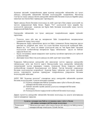 Аудитын эрсдлийг тодорхойлсоны дараа аудитор санхүүгийн тайлангийн гол чухал
дансууд, санхүүгийн тайлангийн батламж мэдэгдлүүдийг тодорхойлно. Ингэснээр
тэдгээр гол чухал дансууд болон санхүүгийн тайлангийн батламж мэдэгдэл бүрийн хувьд
хяналтын тест болон биет горимуудыг хэрэгжүүлнэ.
Зарим дансууд болон батламж мэдэгдлүүд нь нийт дүнгээрээ биш учраас үлдэгдлийг нь
тестлэх шаардлагагүй байж болно. Харин “Тэг” үлдэгдэлтэй эсвэл жирийн бус
үлдэгдэлтэй дансуудыг ялангуяа иж бүрэн байх батламж мэдэгдлийн хувьд тестлэх
шаардлагатай байж болно.
Санхүүгийн тайлангийн гол чухал дансуудыг тодорхойлохдоо дараах зүйлсийг
харгалзана.
-

-

Үлдэгдэл эсвэл үйл явц нь материаллаг байх (тодорхойлсон материаллагын
түвшинтэй тэнцүү эсвэл илүү)
Материаллаг буруу тайлагналын эрсдэл их байх ( уламжлалт болон хяналтын эрсдэл
хамтдаа) нь тодорхой данс эсвэл хэд хэдэн батламж мэдэгдэлтэй холбоотой байх.
Жишээ нь: “Тэг” эсвэл хэт жижиг үлдэгдэлтэй данс нь “иж бүрэн байх” батламж
мэдэгдэлтэй холбоотойгоор материаллаг буруу тайлагналын эрсдэл их байгааг
харуулж болох юм.
Хууль тогтоомжид заасан шаардлага зэрэг аудитад тусгайлан харгалзан үзэх зүйлстэй
холбоотой байх
Дангаараа чухал биш гэж үзсэн дансууд нь нийт дүнгээрээ чухал байх

Удирдлага байгууллагын санхүүгийн үйл ажиллагааг илтгэн харуулах санхүүгийн
тайлангуудыг үнэн зөв бэлтгэх үүргээ биелүүлэхийн тулд санхүүгийн тайлангийн
элементүүдийг хүлээн зөвшөөрөх, хэмжих, толилуулах болон тодруулга хийхтэй
холбоотойгоор тодорхой баталгаануудыг өгч байдаг. Эдгээр баталгааг удирдлагын
батламж мэдэгдлүүдээр илэрхийлдэг. Аудитор буруу тайлагнал үүсч болох эрсдлийг
үнэлэх, хэрэгжүүлэх аудитын горимуудыг тодорхойлоход удирдлагын батламж
мэдэгдлүүдийг ашиглана.
АОУС 500 “Аудитын нотолгоо” стандартын дагуу санхүүгийн тайлангийн аудитын
батламж мэдэгдлүүдийг 3 үндсэн категорид хуваана.
(1) Аудитад хамаарагдаж байгаа хугацааны ажил гүйлгээ болон үйл явцад
хамааралтай батламж мэдэгдлүүд
(2) Тайлант жилийн эцсийн дансны үлдэгдэлд хамааралтай батламж
мэдэгдлүүд
(3) Толилуулга болон тодруулгатай холбоотой батламж мэдэгдлүүд
Дараах хүснэгтэд санхүүгийн тайлангийн батламж мэдэгдлүүд нь үндсэн категориудад
хэрхэн хамаарахыг харуулав.
Аудитад хамаарагдаж байгаа хугацааны ажил гүйлгээ болон
үйл явцад хамааралтай батламж мэдэгдлүүд
Тохиолдсон
Тайлагнагдсан ажил гүйлгээнүүд болон үйл явдлууд нь байгууллагад
байх
хамааралтайгаар тохиолдсон гэдгийг батлах

 