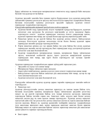 буруу тайлагнал нь тооцогдсон материаллагын хэмжээнээс илүү гараагүй байх магадлал
багатай гэж аудитор итгэж байгаа
Аудитын эрсдлийг хамгийн бага түвшин хүртэл бууруулахын тулд аудитор санхүүгийн
тайлангийн түвшинд үнэлэгдсэн эрсдэлд чиглэсэн нэгдсэн хариултыг тодорхойлох бөгөөд
батламж мэдэгдлийн түвшинд үнэлэгдсэн эрсдлийг хариулах аудитын нэмэлт
горимуудыг тодорхойлж хэрэгжүүлнэ.
Санхүүгийн тайлангийн түвшинд эрсдэлд өгөх нэгдсэн хариулт
• Аудитын багийг илүү туршлагатай, мэдлэг чадвартай хүмүүсээр бүрдүүлэх, аудитын
нотолгоог олж цуглуулах ба үнэлэхдээ мэргэжлийн үл итгэх хандлагыг барих,
хэрэгжүүлэх нэмэлт аудитын горимуудыг сонгоход нэмэлт удирдлагаар хангах,
аудитын горимын мөн чанар, цаг хугацаа болон цар хүрээнд өөрчлөлтүүдийг хийх
• Хяналтын орчин нь үр дүнтэй байгаа бол аудитор дотоод хяналт, байгууллагын
дотоодод бэлтгэгдсэн аудитын нотолгоонд итгэж болох бөгөөд аудитын зарим
горимуудыг жилийн дундуур хэрэгжүүлж болно.
• Хэрэв хяналтын орчинд сул тал оршин байна гэж үзэж байгаа бол ихэнх аудитын
горимуудыг жилийн эцсээр хэрэгжүүлж, биет горимуудаас илүү дэлгэрэнгүй аудитын
нотолгоог олж авах боломжтой юм.
• Аудитор тодорхойлсон материаллагын түвшин, материаллаг буруу тайлагналын
эрсдэл, залилантай холбоотой эрсдэл зэрэгт үндэслэн шаардлагатай аудитын
горимуудын мөн чанар, цар хүрээ болон хэрэгжүүлэх цаг хугацаа зэргийг
тодорхойлно.
Аудитын горимуудыг тодорхойлохдоо дараах зүйлүүдийг харгалзан үзнэ.
- Эрсдлийн гол чухал эсэх шинж чанар
- Материаллаг буруу тайлагнал гарах магадлал
- Ажил гүйлгээний ангилал, дансны үлдэгдэл эсвэл нэмэлт тодруулгын шинж чанар
- Байгууллагын хэрэглэж байгаа хяналтын үйл ажиллагааны мөн чанар, эдгээр нь гар
эсвэл автоматчилагдсан эсэх
- Аудитын нотолгоог олж авах боломжтой эсэх
Санхүүгийн тайлангийн аудитад аудитор дараах төрлийн горимуудыг хамгийн нийтлэг
хэрэгжүүлдэг.
• Хяналтын тест
Аудитор үйлчлүүлэгчийн дотоод хяналтын зорилгууд нь хангаж чадаж байгаа эсэх,
батламж мэдэгдлийн түвшинд материаллаг буруу тайлагналын эрсдлийн үнэлгээнд
хяналт нь үр дүнтэй хэрэгжиж байгаа эсэх талаар нотолгоо цуглуулах зорилгоор
хэрэгжүүлж байгаа тестийн горим юм. Ажиглалт хийх, асуулга авах болон дотоод
хяналтын систем рүү нь хөөн шалгах замаар хэрэгжүүлнэ. Аудитор дотоод хяналтыг
хангалттай сайн гэж гэж үнэлсэн бол дотоод хяналтын систем нь хэрхэн ажиллаж байгааг
тестлэн шалгана. Жишээ нь: аудитор цалингийн төлбөрийн хяналтыг тодорхойлохын
тулд ажилчдаас ярилцлага авах, цалин хариуцсан ажилтанг ажиглах болон практик
байдлаар хяналт нь хэрхэн ажиллаж байгааг шалгах зорилгоор хяналтын үйл ажиллагааг
дахин гүйцэтгэх горимыг хэрэгжүүлж болно.
•

Биет горим

 