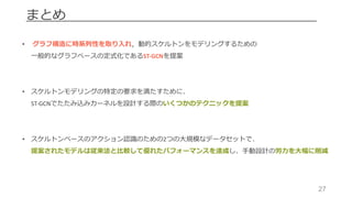 27
まとめ
• グラフ構造に時系列性を取り⼊れ，動的スケルトンをモデリングするための
⼀般的なグラフベースの定式化であるST-GCNを提案
• スケルトンモデリングの特定の要求を満たすために、
ST-GCNでたたみ込みカーネルを設計する際のいくつかのテクニックを提案
• スケルトンベースのアクション認識のための2つの⼤規模なデータセットで、
提案されたモデルは従来法と⽐較して優れたパフォーマンスを達成し、⼿動設計の労⼒を⼤幅に削減
 