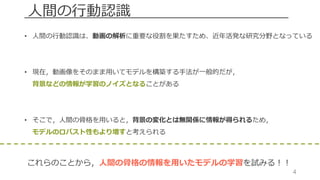 4
⼈間の⾏動認識
• ⼈間の⾏動認識は、動画の解析に重要な役割を果たすため、近年活発な研究分野となっている
• 現在，動画像をそのまま⽤いてモデルを構築する⼿法が⼀般的だが，
背景などの情報が学習のノイズとなることがある
• そこで，⼈間の⾻格を⽤いると，背景の変化とは無関係に情報が得られるため，
モデルのロバスト性もより増すと考えられる
これらのことから，⼈間の⾻格の情報を⽤いたモデルの学習を試みる！！
 
