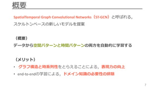 7
概要
SpatialTemporal Graph	Convolutional	Networks（ST-GCN）と呼ばれる，
スケルトンベースの新しいモデルを提案
（概要）
データから空間パターンと時間パターンの両⽅を⾃動的に学習する
（メリット）
• グラフ構造と時系列性をとらえることによる，表現⼒の向上
• end-to-endの学習による，ドメイン知識の必要性の排除
 