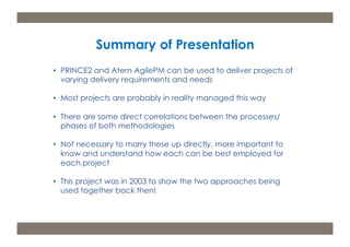 Summary of Presentation 
• PRINCE2 and Atern AgilePM can be used to deliver projects of 
varying delivery requirements and needs 
• Most projects are probably in reality managed this way 
• There are some direct correlations between the processes/ 
phases of both methodologies 
• Not necessary to marry these up directly, more important to 
know and understand how each can be best employed for 
each project 
• This project was in 2003 to show the two approaches being 
used together back then! 
m: 44 7533 240 675; e: acdp@d-p-c.net; w: www.d-p-c.net 
Copyright © 2013 della porta consulting Ltd. All Rights Reserved. PRINCE2® ® is a Registered Trade Mark of the Cabinet Office 
The APMG Swirl Agile Project Management Device is a Trade Mark of APM Group Ltd. 
 