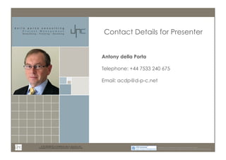 m: 44 7533 240 675; e: acdp@d-p-c.net; w: www.d-p-c.net 
Contact Details for Presenter 
Copyright © 2013 della porta consulting Ltd. All Rights Reserved. PRINCE2® ® is a Registered Trade Mark of the Cabinet Office 
The APMG Swirl Agile Project Management Device is a Trade Mark of APM Group Ltd. 
Antony della Porta 
Telephone: +44 7533 240 675 
Email: acdp@d-p-c.net 
