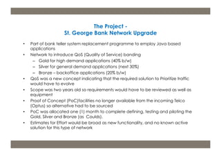 m: 44 7533 240 675; e: acdp@d-p-c.net; w: www.d-p-c.net 
Copyright © 2013 della porta consulting Ltd. All Rights Reserved. PRINCE2® ® is a Registered Trade Mark of the Cabinet Office 
The APMG Swirl Agile Project Management Device is a Trade Mark of APM Group Ltd. 
The Project - 
St. George Bank Network Upgrade 
• Part of bank teller system replacement programme to employ Java based 
applications 
• Network to introduce QoS (Quality of Service) banding 
– Gold for high demand applications (40% b/w) 
– Silver for general demand applications (next 30%) 
– Bronze – backoffice applications (20% b/w) 
• QoS was a new concept indicating that the required solution to Prioritize traffic 
would have to evolve 
• Scope was two years old so requirements would have to be reviewed as well as 
equipment 
• Proof of Concept (PoC)facilities no longer available from the incoming Telco 
(Optus) so alternative had to be sourced 
• PoC was allocated one (1) month to complete defining, testing and piloting the 
Gold, Silver and Bronze (as Coulds). 
• Estimates for Effort would be broad as new functionality, and no known active 
solution for this type of network 
 