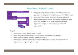 m: 44 7533 240 675; e: acdp@d-p-c.net; w: www.d-p-c.net 
SU and Stages 1-2 – PRINCE2 - Detail 
• Starting Up a Project: document and sign-off Project Brief and 
Approach - Use a hybrid of methodology using PRINCE2 and Agile 
• Initiating a Project: Usual IP activities and preparing Stage 2 , 
planning the project to engage both delivery approaches: Agile 
for the PoC and PRINCE2 for the main rollout and overall 
Organisation and governance mapping for Roles and 
Responsibilities 
Copyright © 2013 della porta consulting Ltd. All Rights Reserved. PRINCE2® ® is a Registered Trade Mark of the Cabinet Office 
The APMG Swirl Agile Project Management Device is a Trade Mark of APM Group Ltd. 
• Stage 2 
o Review current scope (2 years old at this point) 
o Define resource requirements (original Proof of Concept facilities no longer valid) 
o Define Approach for PoC delivery (AgilePM) for Stage 3 
o Plan Stage 3 - AgilePM Feasibility/Foundations and then move into first Development Phase 
(Exploration and Engineering Timeboxes) 
 