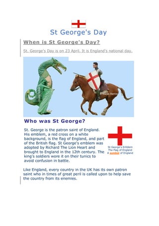 St George's Day
When is St George's Day?
St. George's Day is on 23 April. It is England's national day.




Who was St George?
St. George is the patron saint of England.
His emblem, a red cross on a white
background, is the flag of England, and part
of the British flag. St George's emblem was
adopted by Richard The Lion Heart and          St George's Emblem
                                                The Flag of England
brought to England in the 12th century. The    A symbol of England
king's soldiers wore it on their tunics to
avoid confusion in battle.

Like England, every country in the UK has its own patron
saint who in times of great peril is called upon to help save
the country from its enemies.
 