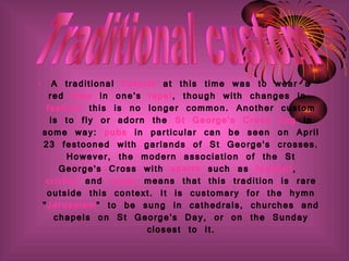 A traditional  custom  at this time was to wear a red  rose  in one's  lapel , though with changes in  fashion  this is no longer common. Another custom is to fly or adorn the  St George's Cross   flag  in some way:  pubs  in particular can be seen on April 23 festooned with garlands of St George's crosses. However, the modern association of the St George's Cross with  sports  such as  football ,  cricket  and  rugby  means that this tradition is rare outside this context. It is customary for the hymn " Jerusalem " to be sung in cathedrals, churches and chapels on St George's Day, or on the Sunday closest to it. Traditional custom 
