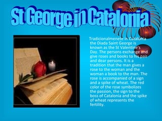 Tradicionalmenete in Catalonia the Diada Saint George is known as the St Valentine's Day. The persons exchange and give roses and books to his pair and dear persons. It is a tradition that the man gives a rose to the woman and the woman a book to the man. The rose is accompanied of a sign and a spike of wheat. The red color of the rose symbolizes the passion, the sign to the boss of Catalonia and the spike of wheat represents the fertility. St George in Catalonia 