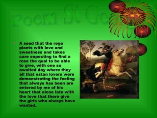 A seed that the rege plants with love and sweetness and takes care expecting to find a rose the qual to be able to give, with one so awaited day where they all that estan lovers were demonstrating the feeling that always has been are entered by me of his heart that alone late with the love that there give the girls who always have wanted. Poem St George 