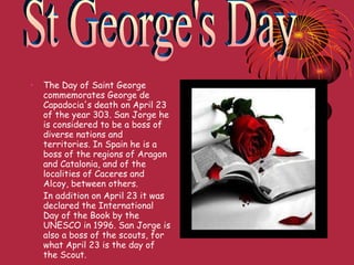 The Day of Saint George commemorates George de Capadocia's death on April 23 of the year 303. San Jorge he is considered to be a boss of diverse nations and territories. In Spain he is a boss of the regions of Aragon and Catalonia, and of the localities of Caceres and Alcoy, between others. In addition on April 23 it was declared the International Day of the Book by the UNESCO in 1996. San Jorge is also a boss of the scouts, for what April 23 is the day of the Scout. St George's Day 